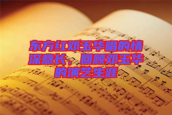 東方紅鄧玉華唱的情深意長,回顧鄧玉華的演藝生涯