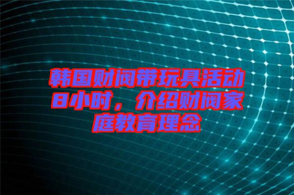韓國財閥帶玩具活動8小時,介紹財閥家庭教育理念