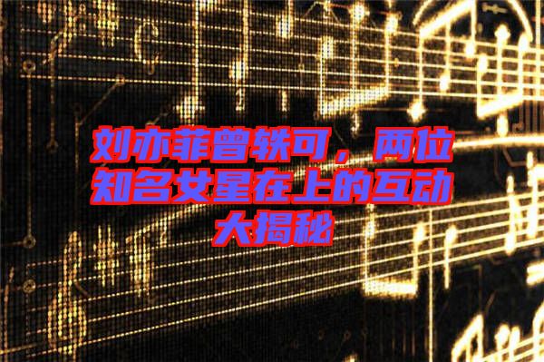 劉亦菲曾軼可,兩位知名女星在上的互動大揭秘
