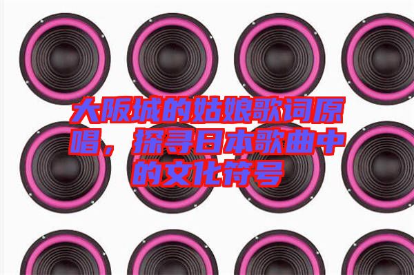 大阪城的姑娘歌詞原唱，探尋日本歌曲中的文化符號