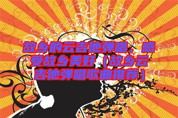故鄉(xiāng)的云吉他彈唱,感受故鄉(xiāng)美好(故鄉(xiāng)云吉他彈唱歌曲推薦)