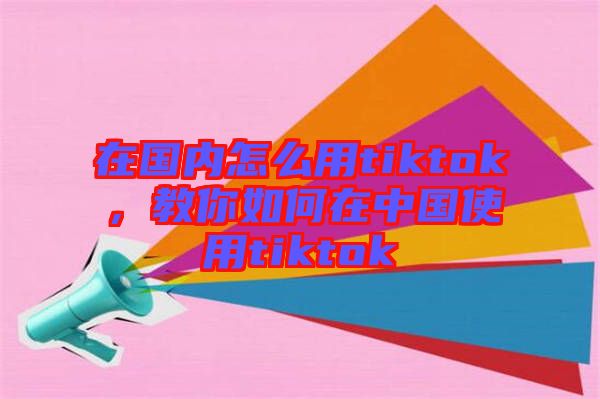 在國內怎么用tiktok,教你如何在中國使用tiktok