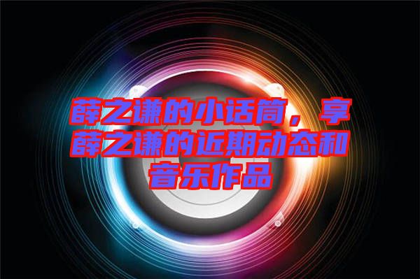 薛之謙的小話筒,享薛之謙的近期動態和音樂作品
