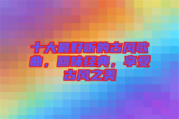 十大最好聽的古風歌曲,回味經典,享受古風之美
