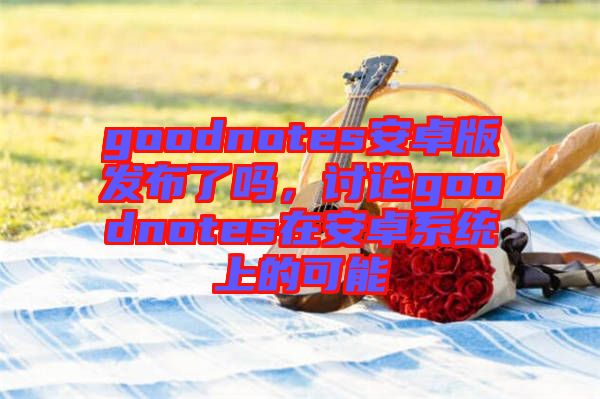 goodnotes安卓版發(fā)布了嗎,討論goodnotes在安卓系統(tǒng)上的可能