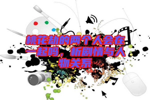 桃花劫的兩個人會在一起嗎,析劇情與人物關(guān)系