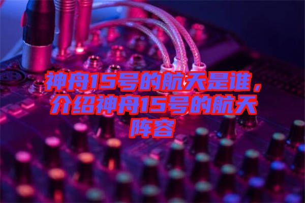 神舟15號的航天是誰,介紹神舟15號的航天陣容