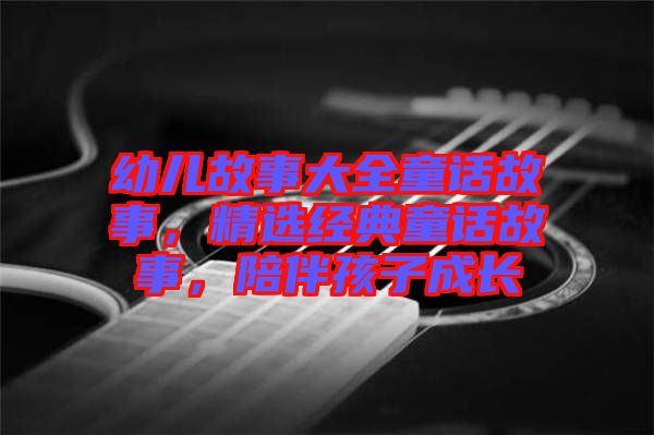 幼兒故事大全童話故事,精選經典童話故事,陪伴孩子成長