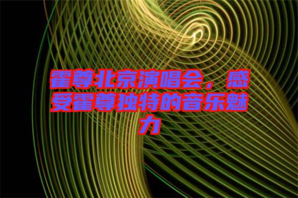 霍尊北京演唱會,感受霍尊獨特的音樂魅力