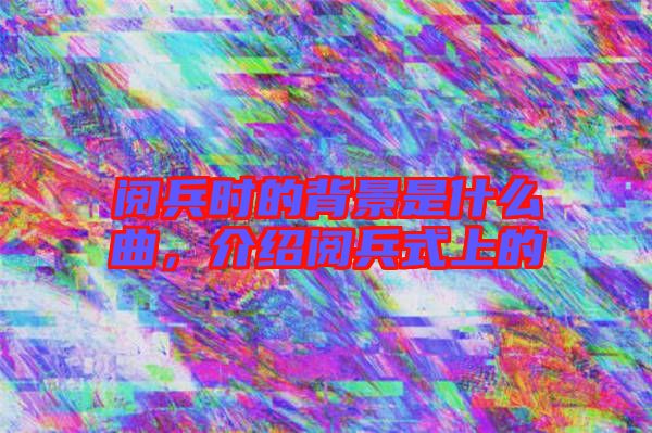閱兵時(shí)的背景是什么曲,介紹閱兵式上的