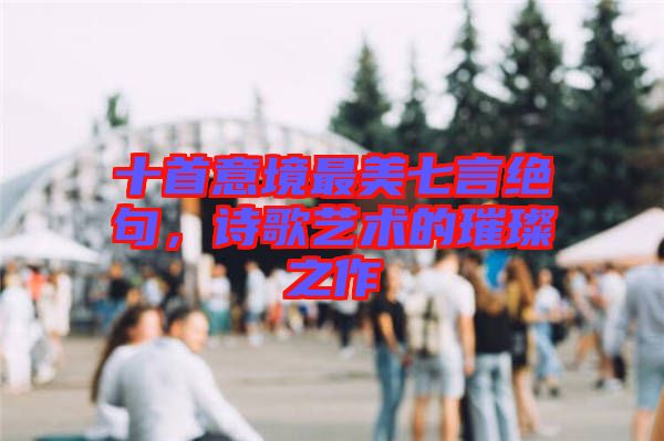 十首意境最美七言絕句,詩歌藝術(shù)的璀璨之作