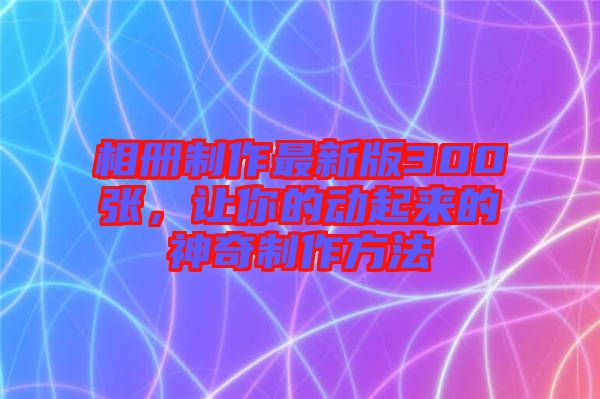 相冊制作最新版300張,讓你的動起來的神奇制作方法