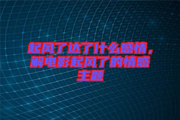 起風(fēng)了達(dá)了什么感情,解電影起風(fēng)了的情感主題