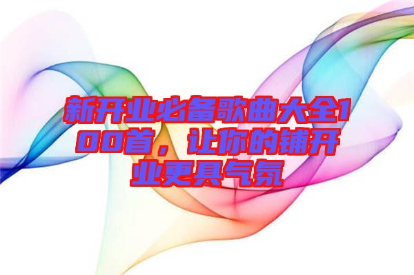 新開業(yè)必備歌曲大全100首,讓你的鋪開業(yè)更具氣氛