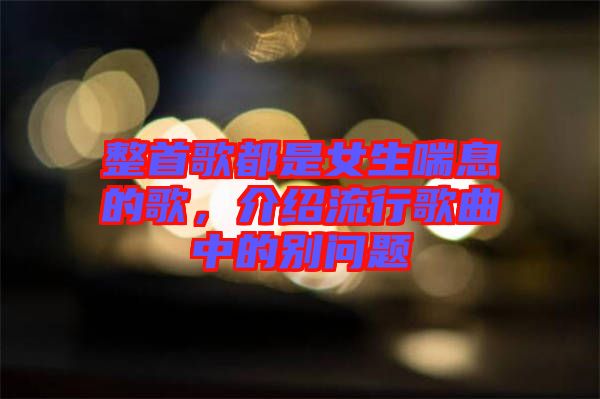 整首歌都是女生喘息的歌,介紹流行歌曲中的別問題