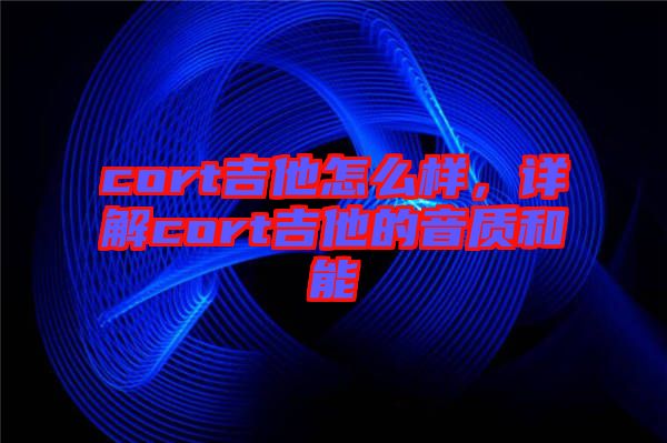 cort吉他怎么樣,詳解cort吉他的音質(zhì)和能