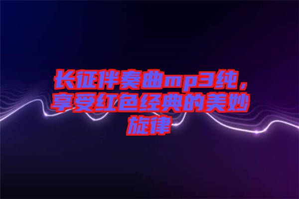 長征伴奏曲mp3純，享受紅色經典的美妙旋律