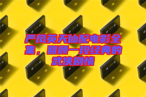 嚴鳳英天仙配電影全集,回顧一段經典的武俠劇情