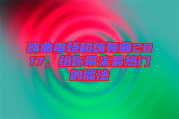 嗨曲串燒超嗨舞曲2017,給你帶來最熱門的魔法