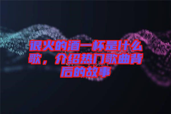 很火的酒一杯是什么歌,介紹熱門(mén)歌曲背后的故事
