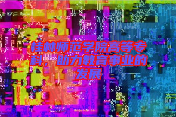 桂林師范學院高等專科,助力教育事業的發展