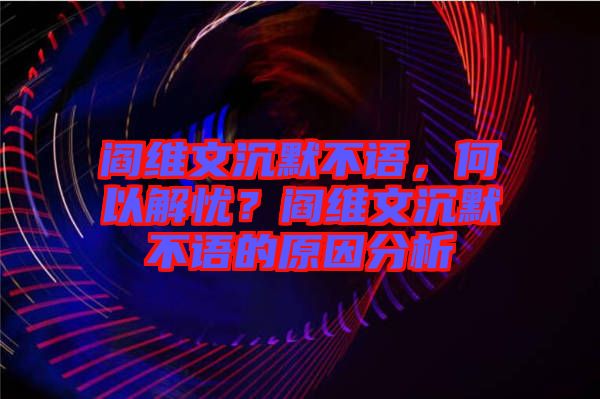 閻維文沉默不語，何以解憂？閻維文沉默不語的原因分析