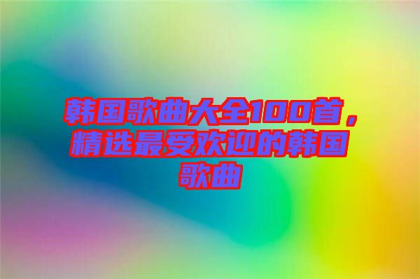 韓國歌曲大全100首,精選最受歡迎的韓國歌曲