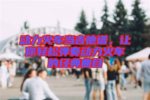 動力火車當(dāng)吉他譜，讓你輕松彈奏動力火車的經(jīng)典曲目