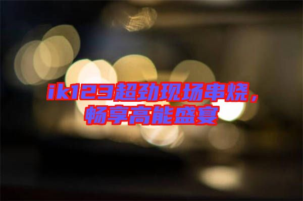 ik123超勁現(xiàn)場(chǎng)串燒,暢享高能盛宴