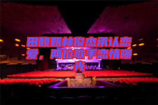 田馥甄林俊杰承認(rèn)戀愛,兩位歌手戀情曝光