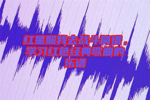 紅星照我去戰斗簡譜,學習紅色經典歌曲的樂譜
