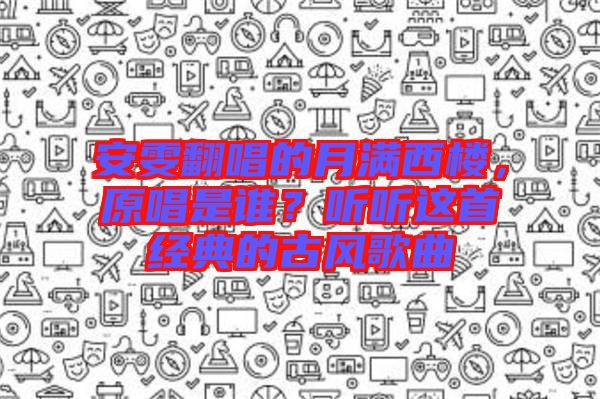安雯翻唱的月滿西樓,原唱是誰?聽聽這首經典的古風歌曲