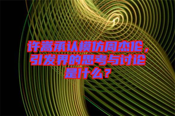 許嵩承認模仿周杰倫,引發界的思考與討論是什么?