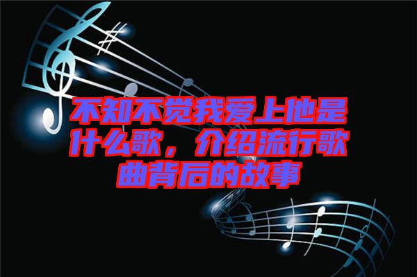 不知不覺(jué)我愛(ài)上他是什么歌,介紹流行歌曲背后的故事