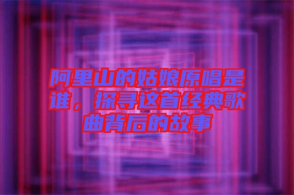 阿里山的姑娘原唱是誰,探尋這首經典歌曲背后的故事