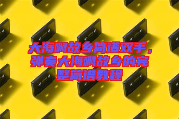大海啊故鄉(xiāng)簡(jiǎn)譜雙手,彈奏大海啊故鄉(xiāng)的完整簡(jiǎn)譜教程
