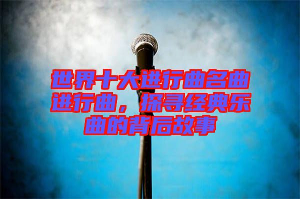 世界十大進行曲名曲進行曲,探尋經典樂曲的背后故事