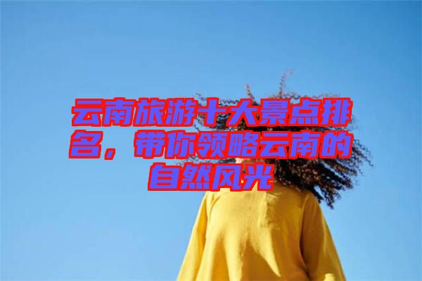 云南旅游十大景點排名,帶你領略云南的自然風光