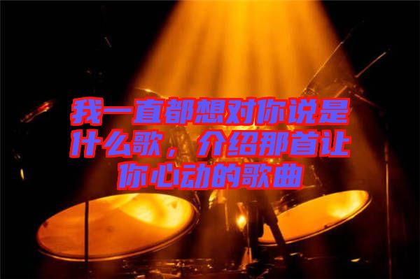 我一直都想對你說是什么歌,介紹那首讓你心動的歌曲