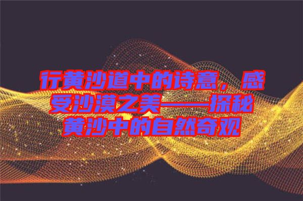 行黃沙道中的詩(shī)意,感受沙漠之美——探秘黃沙中的自然奇觀
