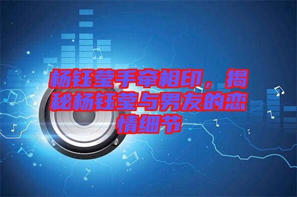 楊鈺瑩手牽相印,揭秘楊鈺瑩與男友的戀情細節