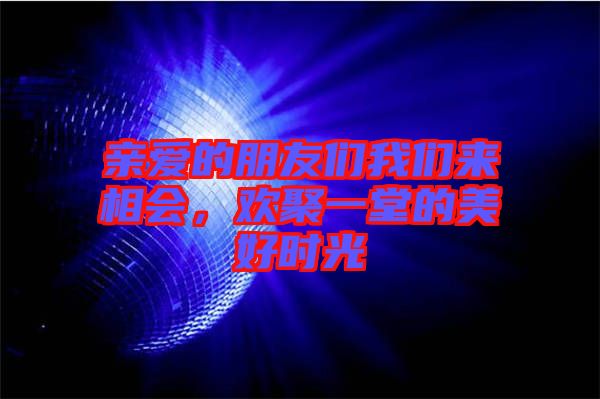 親愛的朋友們我們來相會,歡聚一堂的美好時光