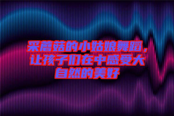 采蘑菇的小姑娘舞蹈,讓孩子們在中感受大自然的美好