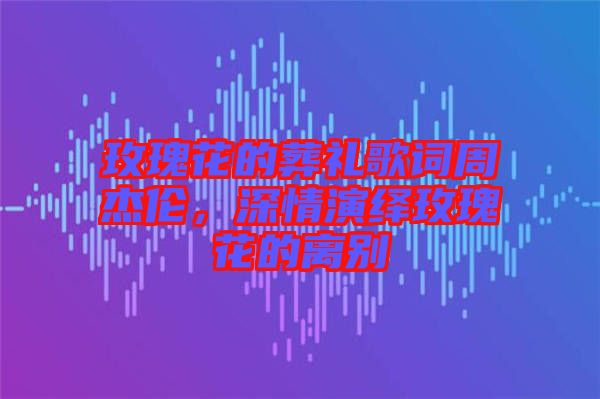 玫瑰花的葬禮歌詞周杰倫,深情演繹玫瑰花的離別