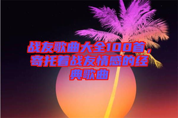戰(zhàn)友歌曲大全100首,寄托著戰(zhàn)友情感的經(jīng)典歌曲