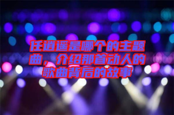 任逍遙是哪個的主題曲，介紹那首動人的歌曲背后的故事