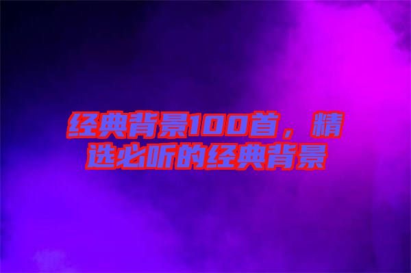 經(jīng)典背景100首,精選必聽的經(jīng)典背景