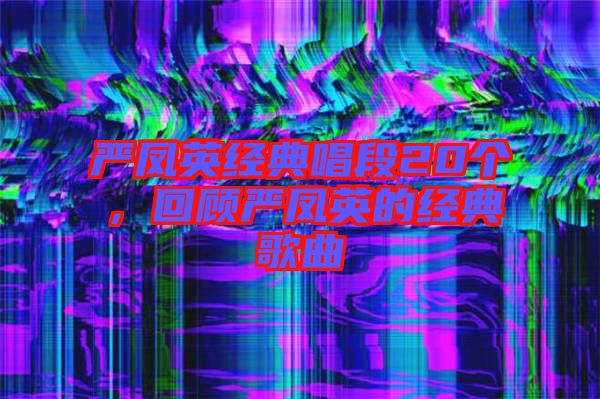 嚴(yán)鳳英經(jīng)典唱段20個,回顧嚴(yán)鳳英的經(jīng)典歌曲