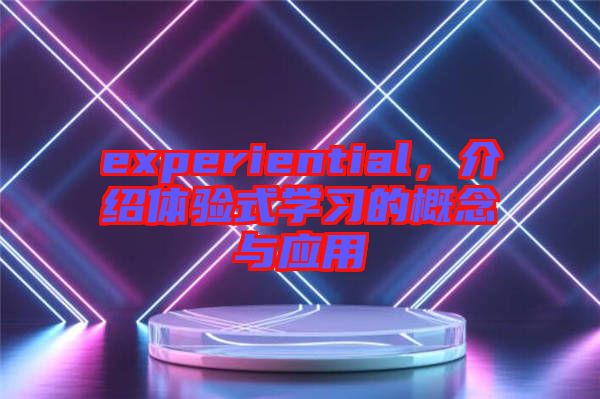 experiential,介紹體驗(yàn)式學(xué)習(xí)的概念與應(yīng)用