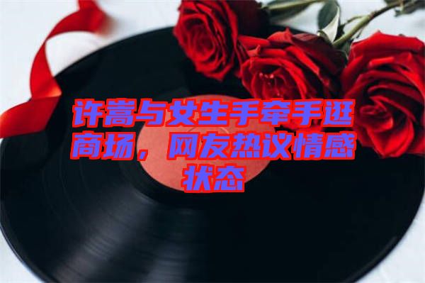 許嵩與女生手牽手逛商場,網(wǎng)友熱議情感狀態(tài)
